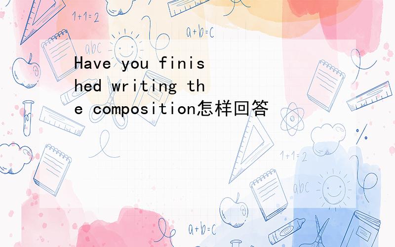 Have you finished writing the composition怎样回答