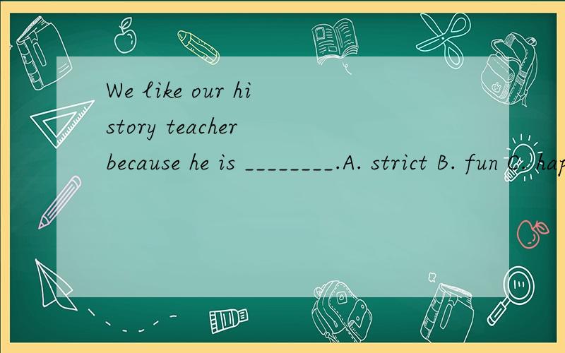 We like our history teacher because he is ________.A. strict B. fun C. happy D. boring