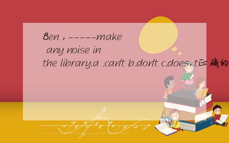 Ben ,-----make any noise in the library.a .can't b.don't c.does,t正确的应该