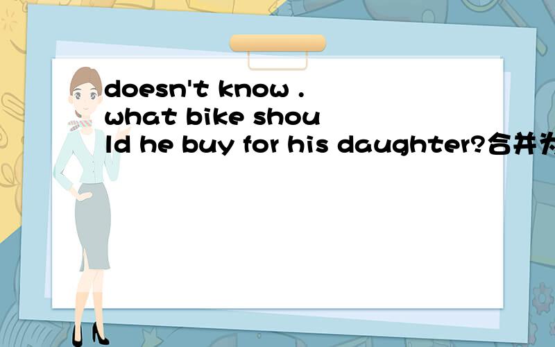 doesn't know .what bike should he buy for his daughter?合并为一句he doesn't know___ ___ ___ ______ for his daughter