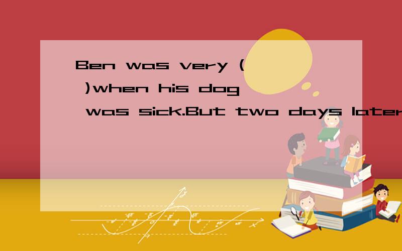 Ben was very ( )when his dog was sick.But two days later he become ( )because the dog was well agai括号里填什么