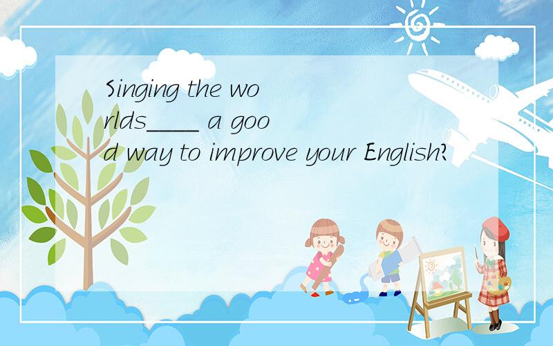 Singing the worlds____ a good way to improve your English?