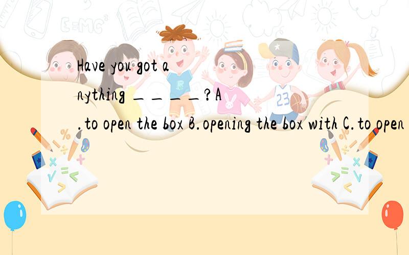 Have you got anything ____?A.to open the box B.opening the box with C.to open the box with D.opened the box