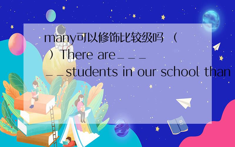 many可以修饰比较级吗 （ ）There are_____students in our school than in your school.A much B a little more C many more D many