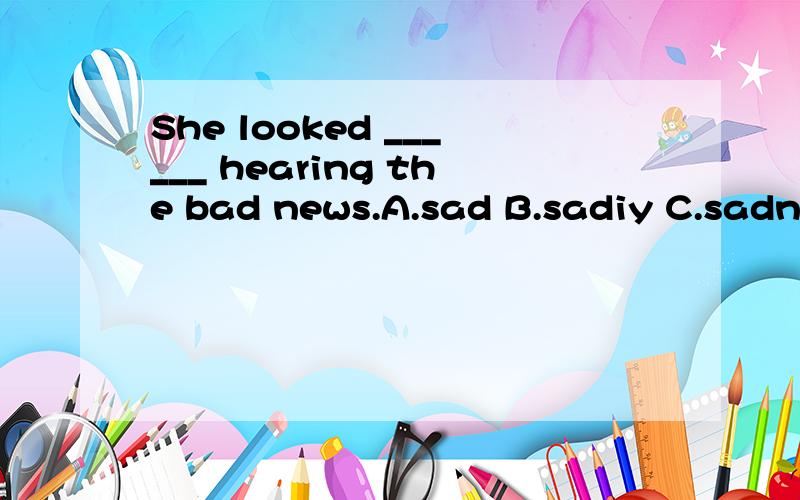 She looked ______ hearing the bad news.A.sad B.sadiy C.sadness D.saddei