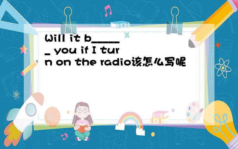 Will it b______ you if I turn on the radio该怎么写呢