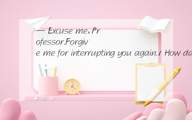 — Excuse me,Professor.Forgive me for interrupting you again.1 How dare you 2 Never mind 3 Not at all 4 That’s right