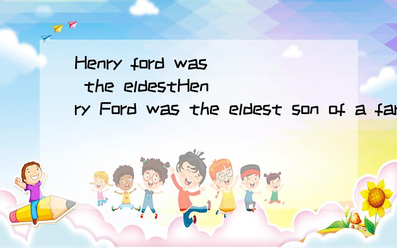 Henry ford was the eldestHenry Ford was the eldest son of a farmer.He grew up on a farm in Michigan Like most farmers at that time,his father William hoped his eldest son would help him on the farm,but Henry was not interestedin farm work at all.He d