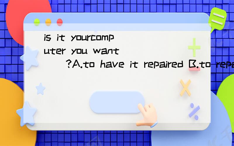 is it yourcomputer you want ()?A.to have it repaired B.to repair it C.will be repairedD.to have repaired