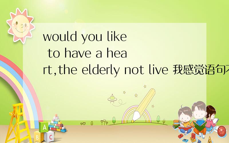 would you like to have a heart,the elderly not live 我感觉语句不通样.修改下，would like to have a heart,the elderly not live 我感觉语句不通样。