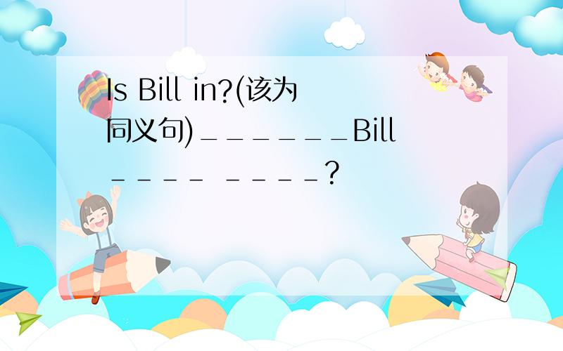 Is Bill in?(该为同义句)______Bill＿＿＿＿ ＿＿＿＿?