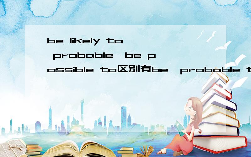 be likely to,  probable,be possible to区别有be  probable to 吗?区别又是什么?