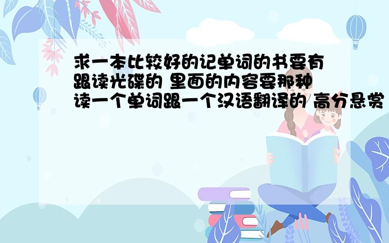 求一本比较好的记单词的书要有跟读光碟的 里面的内容要那种读一个单词跟一个汉语翻译的 高分悬赏  急用用谢谢