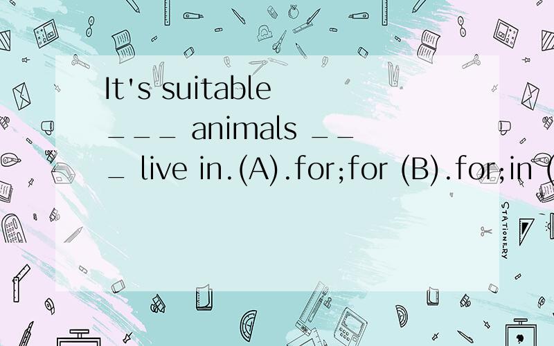 It's suitable ___ animals ___ live in.(A).for;for (B).for;in (C).to;to (D).of ;to.
