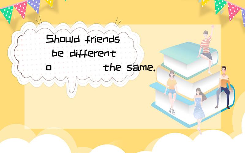 Should friends be different o____ the same.