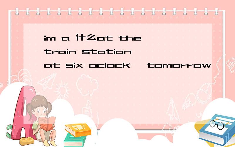 im a 什么at the train station at six oclock ,tomorrow
