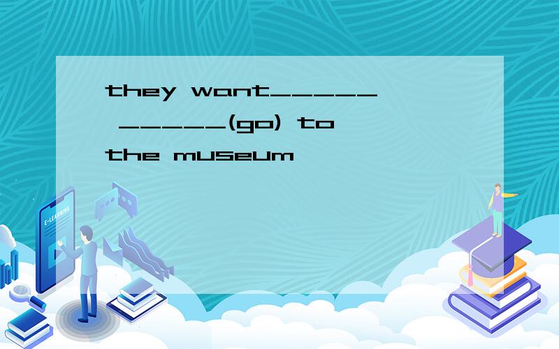 they want_____ _____(go) to the museum