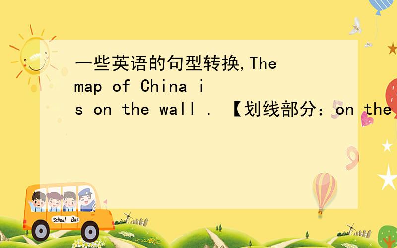 一些英语的句型转换,The map of China is on the wall . 【划线部分：on the wall】（对划线部分提问）He can bring the books to me.  （变为一般疑问句并做否定回答）(     )he(     )the books to you?     No,(     )(