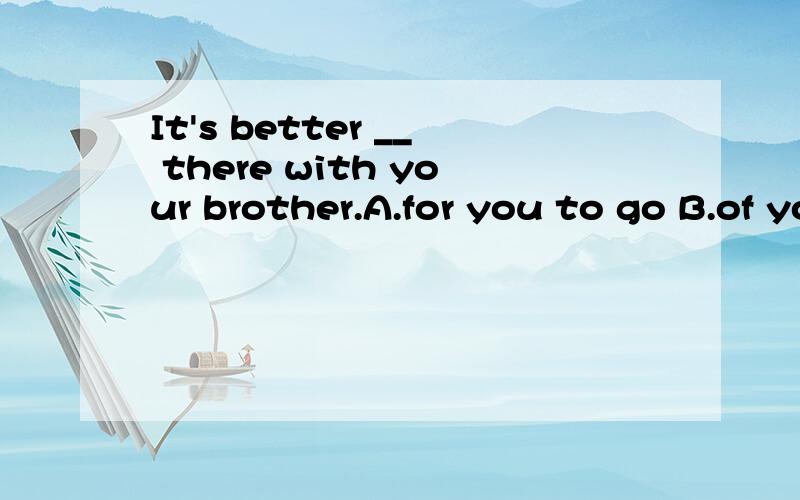 It's better __ there with your brother.A.for you to go B.of you to go C.for you going D.for your going