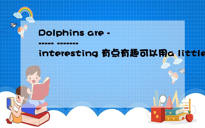 Dolphins are ------ ------- interesting 有点有趣可以用a little