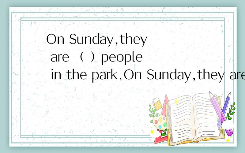 On Sunday,they are （ ）people in the park.On Sunday,they are （ ）people in the park.A.much.B,very much.C.,a little.D,lots of