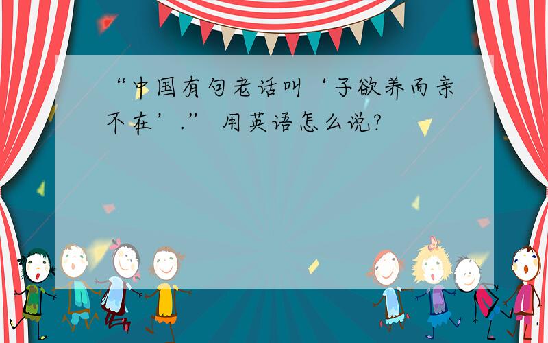 “中国有句老话叫‘子欲养而亲不在’.” 用英语怎么说?