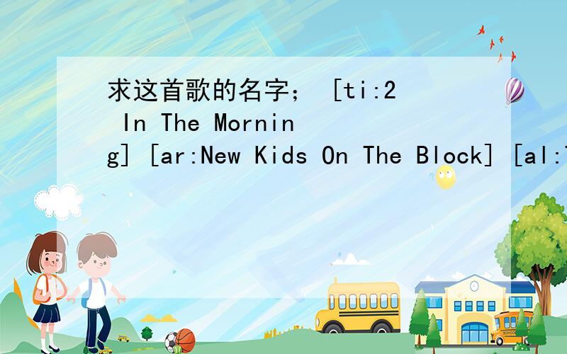 求这首歌的名字； [ti:2 In The Morning] [ar:New Kids On The Block] [al:The Block] [00:-2.00]New Kids[ti:2 In The Morning][ar:New Kids On The Block][al:The Block][00:-2.00]New Kids On The Block - 2 In The Morning[00:-1.00][00:00.00][00:17.00][0