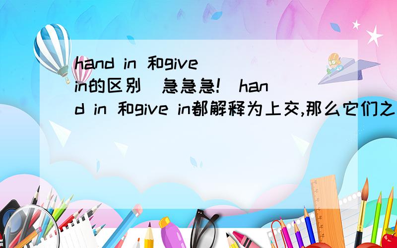 hand in 和give in的区别（急急急!）hand in 和give in都解释为上交,那么它们之间有什么区别呢?