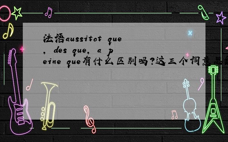 法语aussitot que, des que, a peine que有什么区别吗?这三个词意思翻译过来相近,可是做题的时候却可以看出不同的用法,有什么区别吗