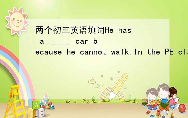 两个初三英语填词He has a _____ car because he cannot walk.In the PE class,we usually have lots of _____.