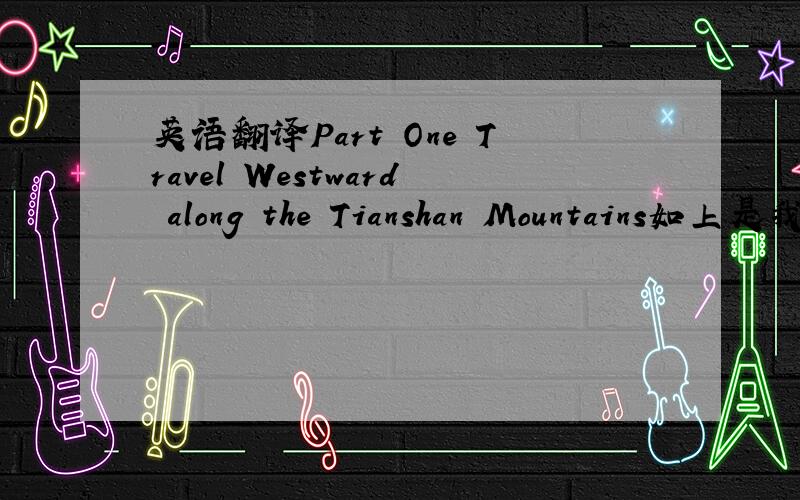 英语翻译Part One Travel Westward along the Tianshan Mountains如上是我的翻译,重点看语法和格式正确与否“Travel”的形态要不要改一下请多指教