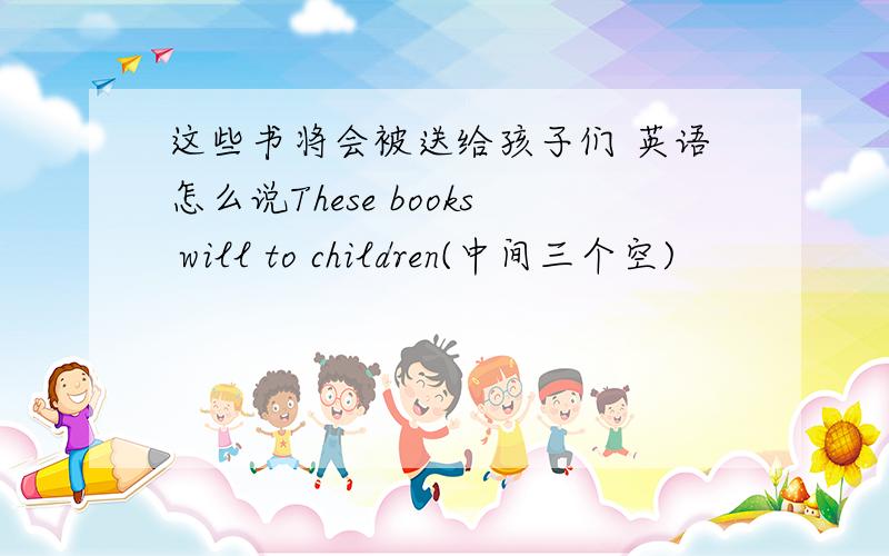 这些书将会被送给孩子们 英语怎么说These books will to children(中间三个空)