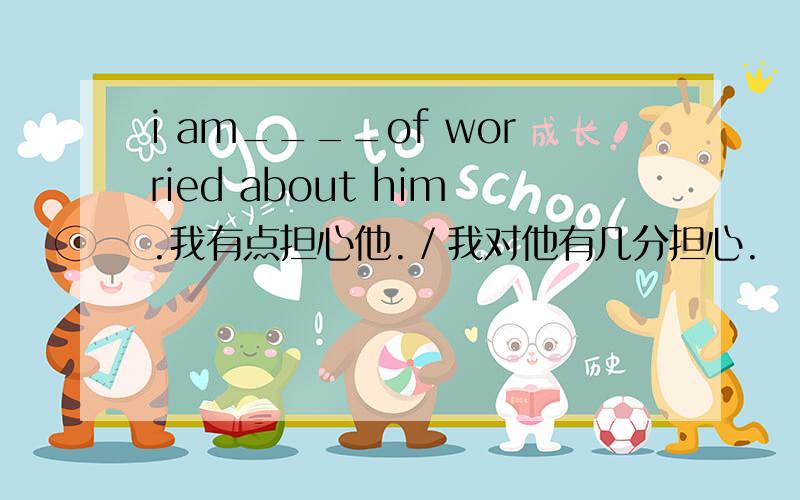 i am____of worried about him.我有点担心他.／我对他有几分担心.