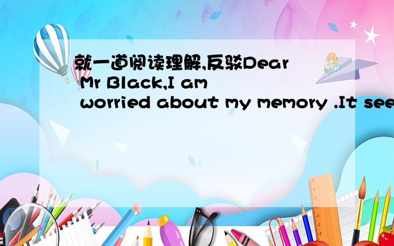 就一道阅读理解,反驳Dear Mr Black,I am worried about my memory .It seems the IDear Mr Black,I am worried about my memory .It seems that I am always forgetting things.I want to know if I was born with a bad memory ,and I would like some advice