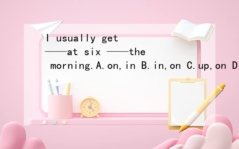 I usually get ——at six ——the morning.A.on,in B.in,on C.up,on D.up.in 选哪个?