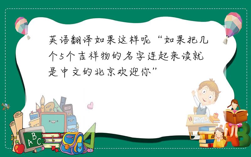 英语翻译如果这样呢“如果把几个5个吉祥物的名字连起来读就是中文的北京欢迎你”