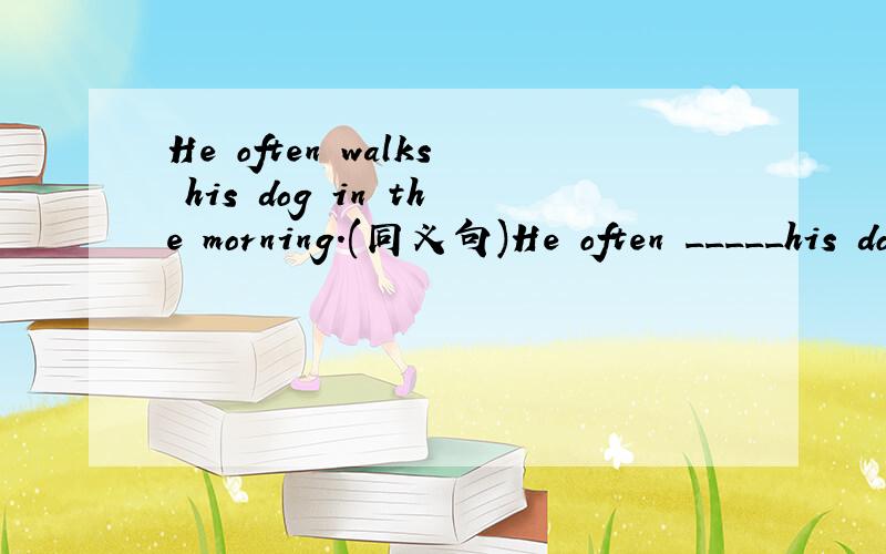 He often walks his dog in the morning.(同义句)He often _____his dog ______ ______ ______.