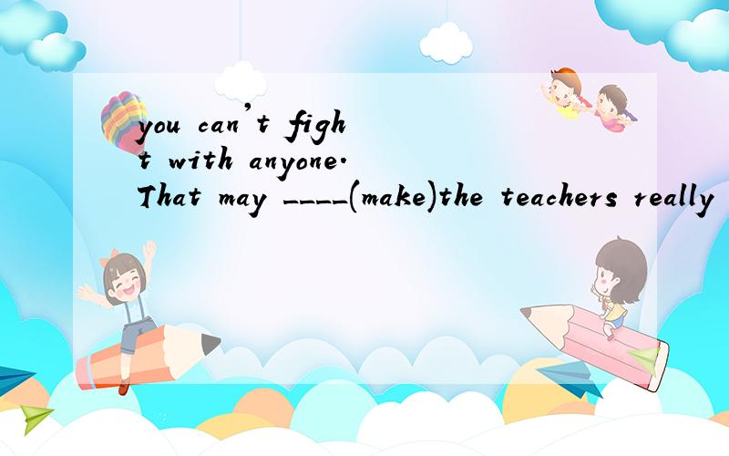 you can't fight with anyone.That may ____(make)the teachers really unhappy.