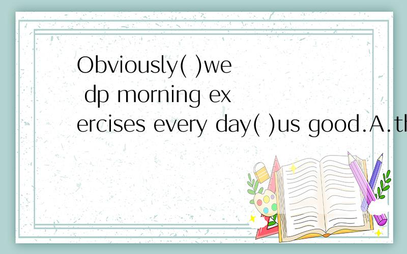 Obviously( )we dp morning exercises every day( )us good.A.that,do B.if,do C.what,does D.that,does
