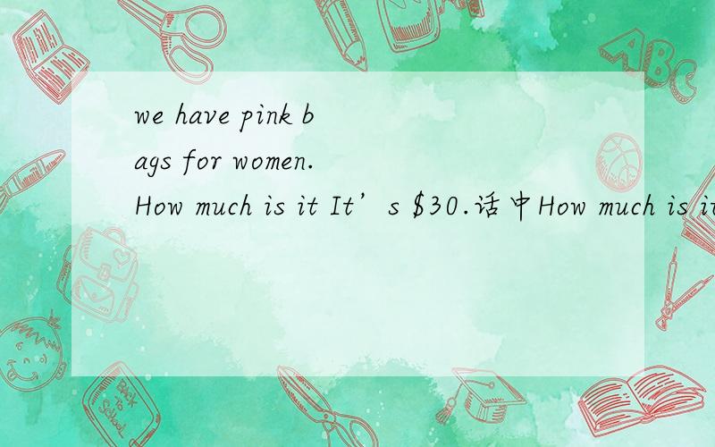 we have pink bags for women.How much is it It’s $30.话中How much is it It’s $30是否需要改复数形式?