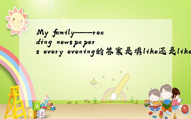 My family——reading newspapers every evening的答案是填like还是likes