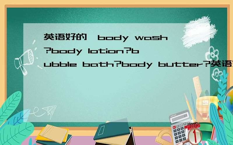 英语好的,body wash?body lotion?bubble bath?body butter?英语好的,body wash?body lotion?bubble bath?body butter?
