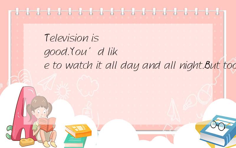Television is good.You’d like to watch it all day and all night.But too much TV is a very bad thing.Scientists found that kids who watch too much TV may have more trouble learning to read.They can’t focus （集中）on their work.Kids learn lang
