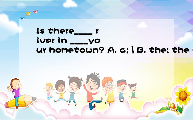 Is there____ river in ____your hometown? A. a; \ B. the; the C. the; \ D. a; the