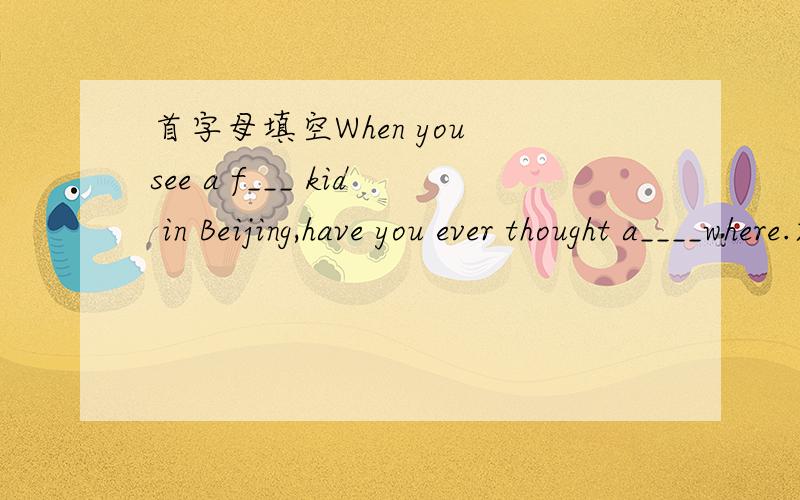 首字母填空When you see a f___ kid in Beijing,have you ever thought a____where.求这篇短文