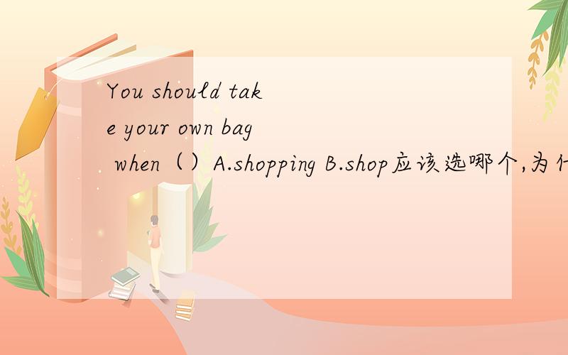 You should take your own bag when（）A.shopping B.shop应该选哪个,为什么如题