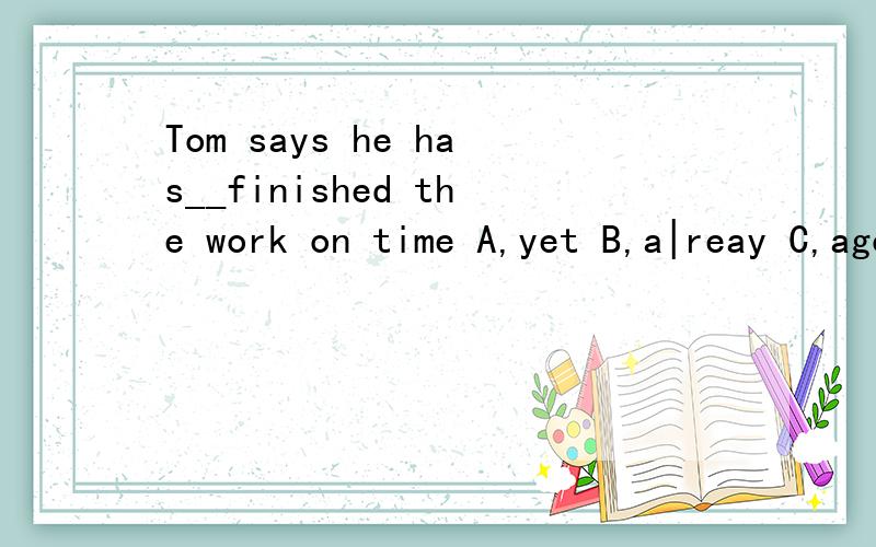 Tom says he has__finished the work on time A,yet B,a|reay C,ago D,before ___of them has ...Tom says he has__finished the work on timeA,yet B,a|reay C,ago D,before___of them has bought the ticket to the concert because thy are too expensiveA,none B,al