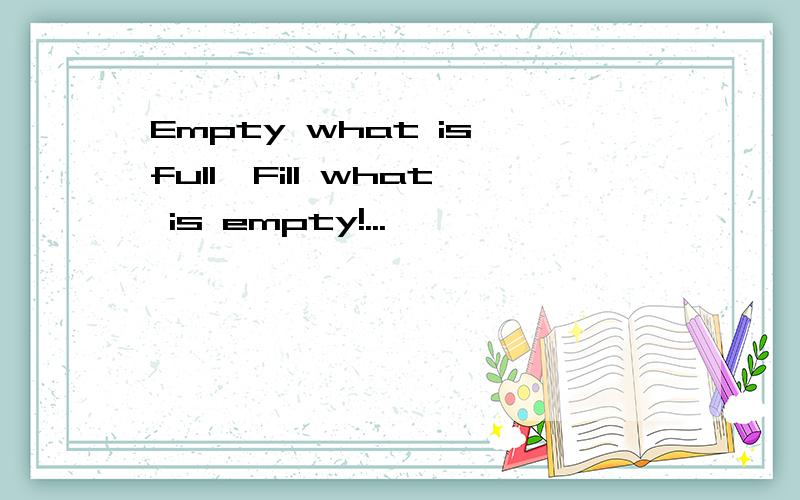 Empty what is full,Fill what is empty!...