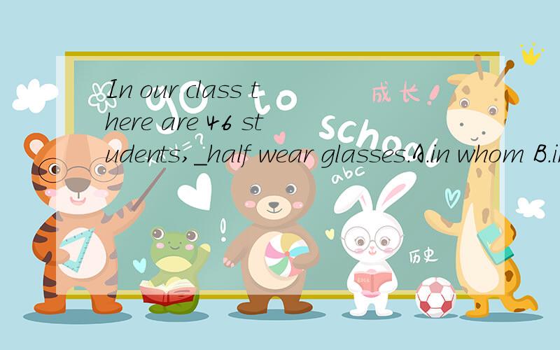 In our class there are 46 students,_half wear glasses.A.in whom B.in them C.of whom D.of them为什么不选A?