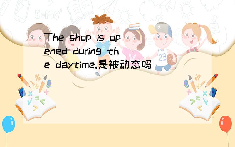 The shop is opened during the daytime.是被动态吗